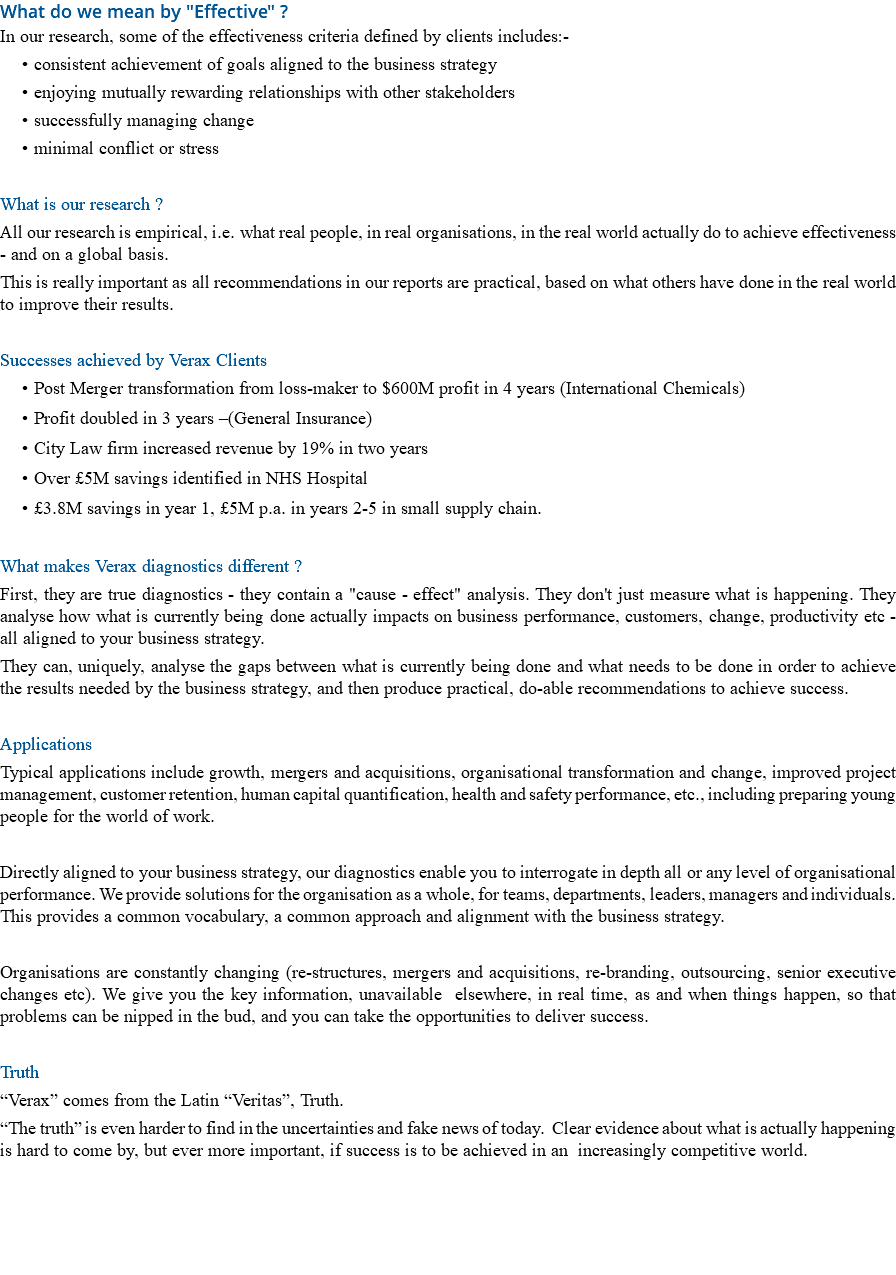What do we mean by "Effective" ? In our research, some of the effectiveness criteria defined by clients includes:- consistent achievement of goals aligned to the business strategy enjoying mutually rewarding relationships with other stakeholders successfully managing change minimal conflict or stress What is our research ? All our research is empirical, i.e. what real people, in real organisations, in the real world actually do to achieve effectiveness - and on a global basis. This is really important as all recommendations in our reports are practical, based on what others have done in the real world to improve their results. Successes achieved by Verax Clients Post Merger transformation from loss-maker to $600M profit in 4 years (International Chemicals) Profit doubled in 3 years –(General Insurance) City Law firm increased revenue by 19% in two years Over £5M savings identified in NHS Hospital £3.8M savings in year 1, £5M p.a. in years 2-5 in small supply chain. What makes Verax diagnostics different ? First, they are true diagnostics - they contain a "cause - effect" analysis. They don't just measure what is happening. They analyse how what is currently being done actually impacts on business performance, customers, change, productivity etc - all aligned to your business strategy. They can, uniquely, analyse the gaps between what is currently being done and what needs to be done in order to achieve the results needed by the business strategy, and then produce practical, do-able recommendations to achieve success. Applications Typical applications include growth, mergers and acquisitions, organisational transformation and change, improved project management, customer retention, human capital quantification, health and safety performance, etc., including preparing young people for the world of work. Directly aligned to your business strategy, our diagnostics enable you to interrogate in depth all or any level of organisational performance. We provide solutions for the organisation as a whole, for teams, departments, leaders, managers and individuals. This provides a common vocabulary, a common approach and alignment with the business strategy. Organisations are constantly changing (re-structures, mergers and acquisitions, re-branding, outsourcing, senior executive changes etc). We give you the key information, unavailable elsewhere, in real time, as and when things happen, so that problems can be nipped in the bud, and you can take the opportunities to deliver success. Truth “Verax” comes from the Latin “Veritas”, Truth. “The truth” is even harder to find in the uncertainties and fake news of today. Clear evidence about what is actually happening is hard to come by, but ever more important, if success is to be achieved in an increasingly competitive world. 