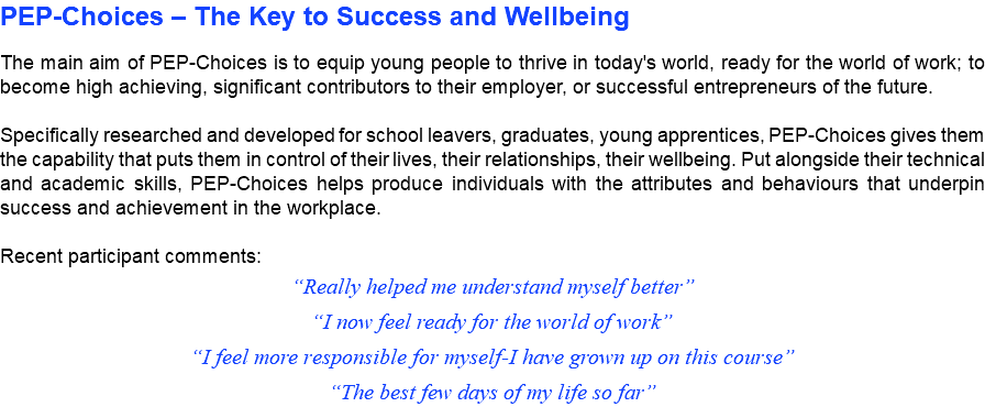 PEP-Choices – The Key to Success and Wellbeing The main aim of PEP-Choices is to equip young people to thrive in today's world, ready for the world of work; to become high achieving, significant contributors to their employer, or successful entrepreneurs of the future. Specifically researched and developed for school leavers, graduates, young apprentices, PEP-Choices gives them the capability that puts them in control of their lives, their relationships, their wellbeing. Put alongside their technical and academic skills, PEP-Choices helps produce individuals with the attributes and behaviours that underpin success and achievement in the workplace. Recent participant comments: “Really helped me understand myself better” “I now feel ready for the world of work” “I feel more responsible for myself-I have grown up on this course” “The best few days of my life so far”
