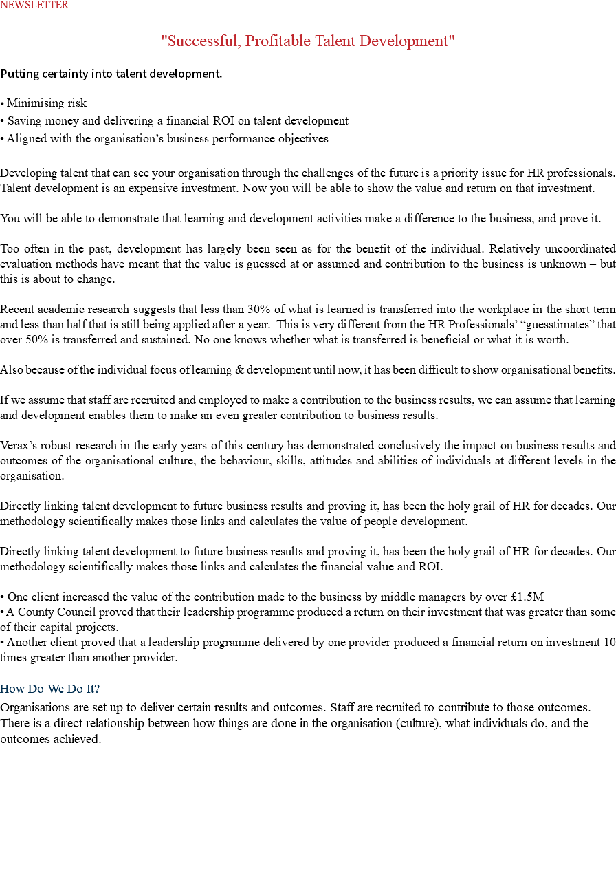 NEWSLETTER "Successful, Profitable Talent Development" Putting certainty into talent development. • Minimising risk • Saving money and delivering a financial ROI on talent development • Aligned with the organisation’s business performance objectives Developing talent that can see your organisation through the challenges of the future is a priority issue for HR professionals. Talent development is an expensive investment. Now you will be able to show the value and return on that investment. You will be able to demonstrate that learning and development activities make a difference to the business, and prove it. Too often in the past, development has largely been seen as for the benefit of the individual. Relatively uncoordinated evaluation methods have meant that the value is guessed at or assumed and contribution to the business is unknown – but this is about to change. Recent academic research suggests that less than 30% of what is learned is transferred into the workplace in the short term and less than half that is still being applied after a year. This is very different from the HR Professionals’ “guesstimates” that over 50% is transferred and sustained. No one knows whether what is transferred is beneficial or what it is worth. Also because of the individual focus of learning & development until now, it has been difficult to show organisational benefits. If we assume that staff are recruited and employed to make a contribution to the business results, we can assume that learning and development enables them to make an even greater contribution to business results. Verax’s robust research in the early years of this century has demonstrated conclusively the impact on business results and outcomes of the organisational culture, the behaviour, skills, attitudes and abilities of individuals at different levels in the organisation. Directly linking talent development to future business results and proving it, has been the holy grail of HR for decades. Our methodology scientifically makes those links and calculates the value of people development. Directly linking talent development to future business results and proving it, has been the holy grail of HR for decades. Our methodology scientifically makes those links and calculates the financial value and ROI. • One client increased the value of the contribution made to the business by middle managers by over £1.5M • A County Council proved that their leadership programme produced a return on their investment that was greater than some of their capital projects. • Another client proved that a leadership programme delivered by one provider produced a financial return on investment 10 times greater than another provider. How Do We Do It? Organisations are set up to deliver certain results and outcomes. Staff are recruited to contribute to those outcomes. There is a direct relationship between how things are done in the organisation (culture), what individuals do, and the outcomes achieved. 