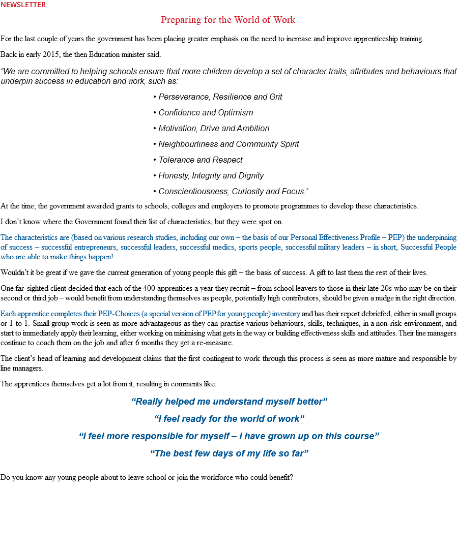 NEWSLETTER Preparing for the World of Work For the last couple of years the government has been placing greater emphasis on the need to increase and improve apprenticeship training. Back in early 2015, the then Education minister said. “We are committed to helping schools ensure that more children develop a set of character traits, attributes and behaviours that underpin success in education and work, such as: • Perseverance, Resilience and Grit • Confidence and Optimism • Motivation, Drive and Ambition • Neighbourliness and Community Spirit • Tolerance and Respect • Honesty, Integrity and Dignity • Conscientiousness, Curiosity and Focus.” At the time, the government awarded grants to schools, colleges and employers to promote programmes to develop these characteristics. I don’t know where the Government found their list of characteristics, but they were spot on. The characteristics are (based on various research studies, including our own – the basis of our Personal Effectiveness Profile – PEP) the underpinning of success – successful entrepreneurs, successful leaders, successful medics, sports people, successful military leaders – in short, Successful People who are able to make things happen! Wouldn’t it be great if we gave the current generation of young people this gift – the basis of success. A gift to last them the rest of their lives. One far-sighted client decided that each of the 400 apprentices a year they recruit – from school leavers to those in their late 20s who may be on their second or third job – would benefit from understanding themselves as people, potentially high contributors, should be given a nudge in the right direction. Each apprentice completes their PEP-Choices (a special version of PEP for young people) inventory and has their report debriefed, either in small groups or 1 to 1. Small group work is seen as more advantageous as they can practise various behaviours, skills, techniques, in a non-risk environment, and start to immediately apply their learning, either working on minimising what gets in the way or building effectiveness skills and attitudes. Their line managers continue to coach them on the job and after 6 months they get a re-measure. The client’s head of learning and development claims that the first contingent to work through this process is seen as more mature and responsible by line managers. The apprentices themselves get a lot from it, resulting in comments like: “Really helped me understand myself better” “I feel ready for the world of work” “I feel more responsible for myself – I have grown up on this course” “The best few days of my life so far” Do you know any young people about to leave school or join the workforce who could benefit? 